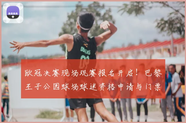欧冠决赛现场观赛报名开启!巴黎王子公园球场球迷资格申请与门票预订全攻略