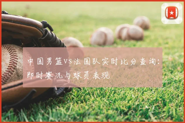 中国男篮vs法国队实时比分查询:即时赛况与球员表现