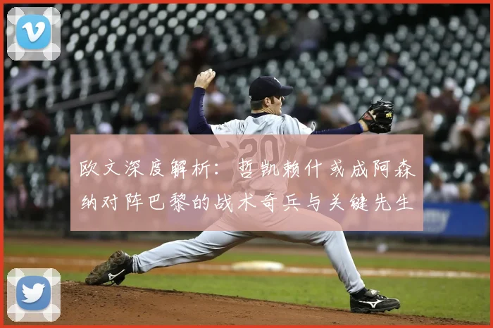 欧文深度解析：哲凯赖什或成阿森纳对阵巴黎的战术奇兵与关键先生