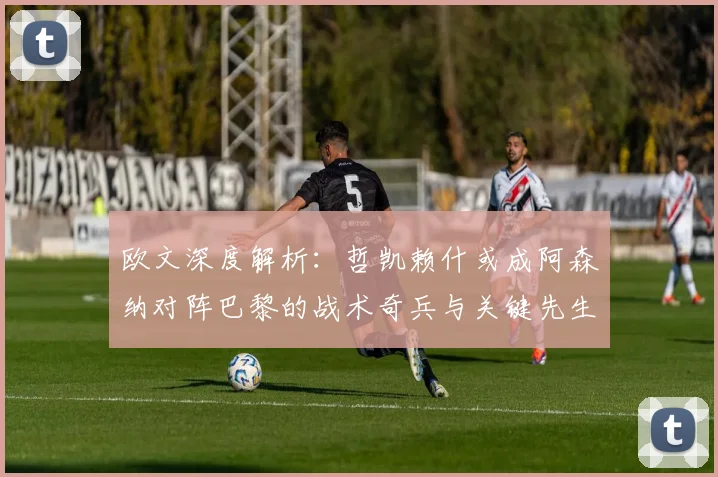 欧文深度解析：哲凯赖什或成阿森纳对阵巴黎的战术奇兵与关键先生