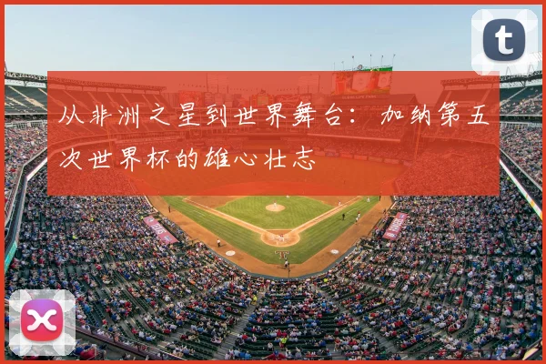 从非洲之星到世界舞台：加纳第五次世界杯的雄心壮志