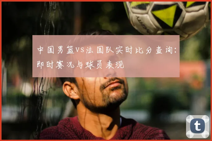 中国男篮vs法国队实时比分查询:即时赛况与球员表现